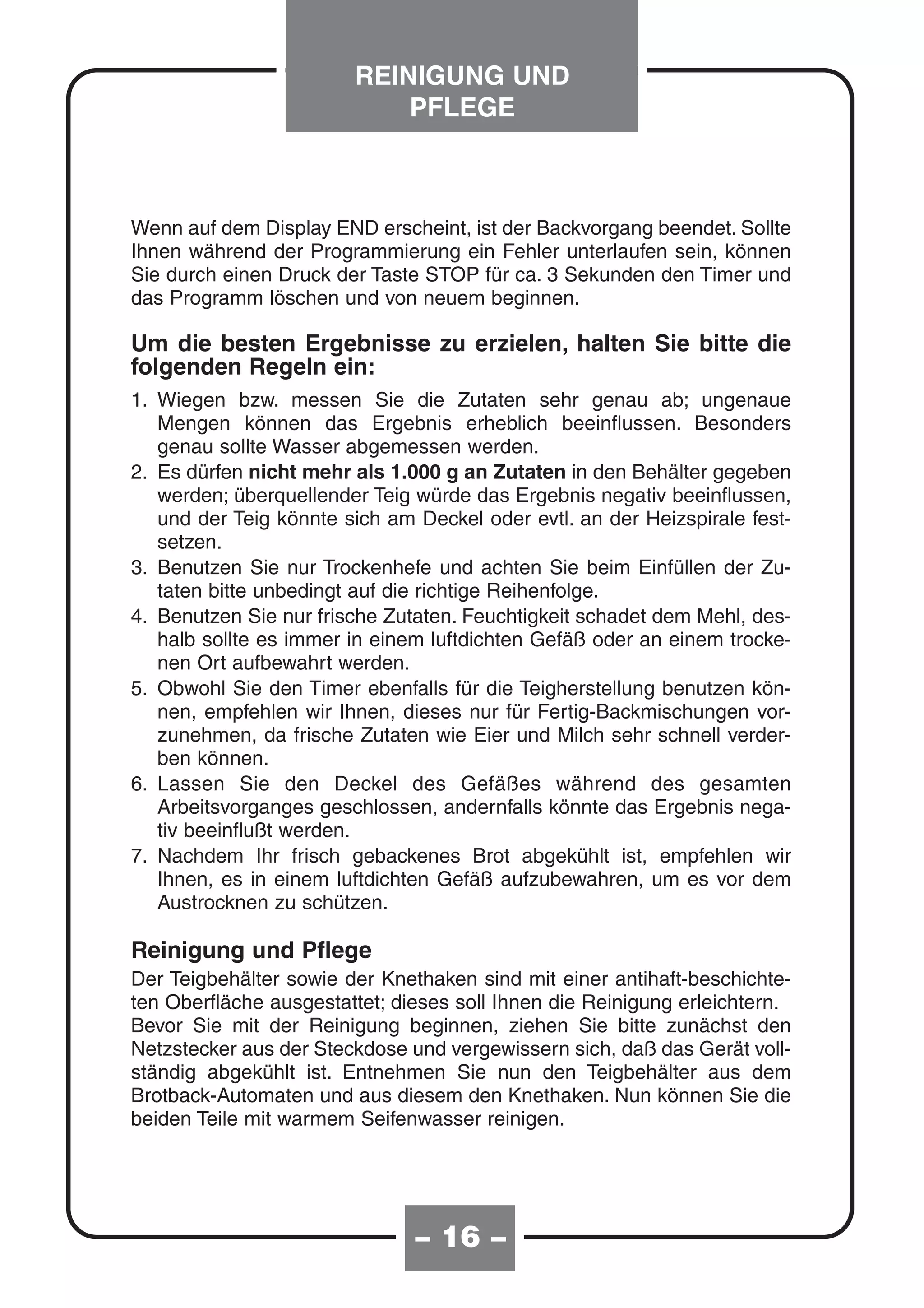 REINIGUNG UND
                            PFLEGE



Wenn auf dem Display END erscheint, ist der Backvorgang beendet. Sollte
Ihnen während der Programmierung ein Fehler unterlaufen sein, können
Sie durch einen Druck der Taste STOP für ca. 3 Sekunden den Timer und
das Programm löschen und von neuem beginnen.

Um die besten Ergebnisse zu erzielen, halten Sie bitte die
folgenden Regeln ein:
1. Wiegen bzw. messen Sie die Zutaten sehr genau ab; ungenaue
   Mengen können das Ergebnis erheblich beeinflussen. Besonders
   genau sollte Wasser abgemessen werden.
2. Es dürfen nicht mehr als 1.000 g an Zutaten in den Behälter gegeben
   werden; überquellender Teig würde das Ergebnis negativ beeinflussen,
   und der Teig könnte sich am Deckel oder evtl. an der Heizspirale fest-
   setzen.
3. Benutzen Sie nur Trockenhefe und achten Sie beim Einfüllen der Zu-
   taten bitte unbedingt auf die richtige Reihenfolge.
4. Benutzen Sie nur frische Zutaten. Feuchtigkeit schadet dem Mehl, des-
   halb sollte es immer in einem luftdichten Gefäß oder an einem trocke-
   nen Ort aufbewahrt werden.
5. Obwohl Sie den Timer ebenfalls für die Teigherstellung benutzen kön-
   nen, empfehlen wir Ihnen, dieses nur für Fertig-Backmischungen vor-
   zunehmen, da frische Zutaten wie Eier und Milch sehr schnell verder-
   ben können.
6. Lassen Sie den Deckel des Gefäßes während des gesamten
   Arbeitsvorganges geschlossen, andernfalls könnte das Ergebnis nega-
   tiv beeinflußt werden.
7. Nachdem Ihr frisch gebackenes Brot abgekühlt ist, empfehlen wir
   Ihnen, es in einem luftdichten Gefäß aufzubewahren, um es vor dem
   Austrocknen zu schützen.

Reinigung und Pflege
Der Teigbehälter sowie der Knethaken sind mit einer antihaft-beschichte-
ten Oberfläche ausgestattet; dieses soll Ihnen die Reinigung erleichtern.
Bevor Sie mit der Reinigung beginnen, ziehen Sie bitte zunächst den
Netzstecker aus der Steckdose und vergewissern sich, daß das Gerät voll-
ständig abgekühlt ist. Entnehmen Sie nun den Teigbehälter aus dem
Brotback-Automaten und aus diesem den Knethaken. Nun können Sie die
beiden Teile mit warmem Seifenwasser reinigen.




                               – 16 –
 
