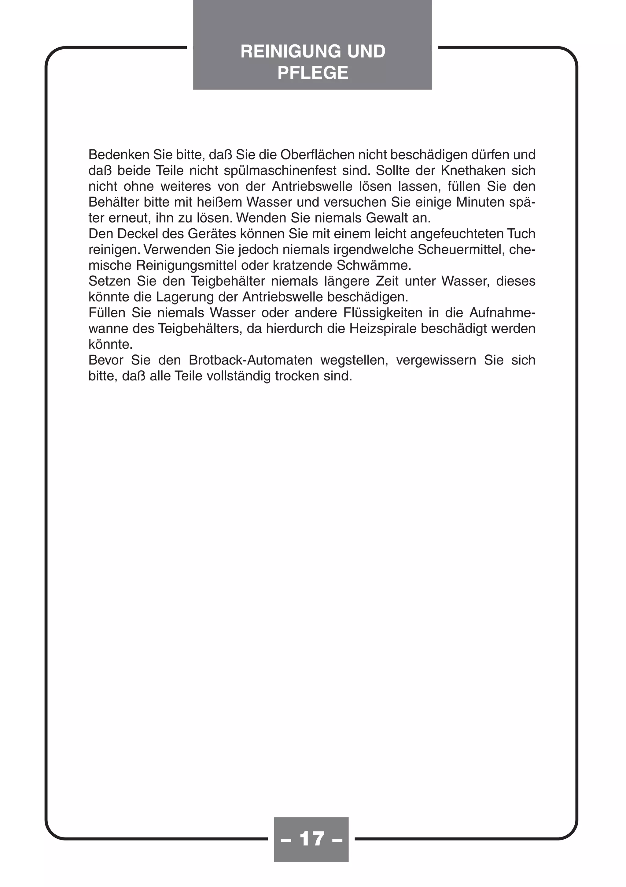 REINIGUNG UND
                            PFLEGE



Bedenken Sie bitte, daß Sie die Oberflächen nicht beschädigen dürfen und
daß beide Teile nicht spülmaschinenfest sind. Sollte der Knethaken sich
nicht ohne weiteres von der Antriebswelle lösen lassen, füllen Sie den
Behälter bitte mit heißem Wasser und versuchen Sie einige Minuten spä-
ter erneut, ihn zu lösen. Wenden Sie niemals Gewalt an.
Den Deckel des Gerätes können Sie mit einem leicht angefeuchteten Tuch
reinigen. Verwenden Sie jedoch niemals irgendwelche Scheuermittel, che-
mische Reinigungsmittel oder kratzende Schwämme.
Setzen Sie den Teigbehälter niemals längere Zeit unter Wasser, dieses
könnte die Lagerung der Antriebswelle beschädigen.
Füllen Sie niemals Wasser oder andere Flüssigkeiten in die Aufnahme-
wanne des Teigbehälters, da hierdurch die Heizspirale beschädigt werden
könnte.
Bevor Sie den Brotback-Automaten wegstellen, vergewissern Sie sich
bitte, daß alle Teile vollständig trocken sind.




                               – 17 –
 