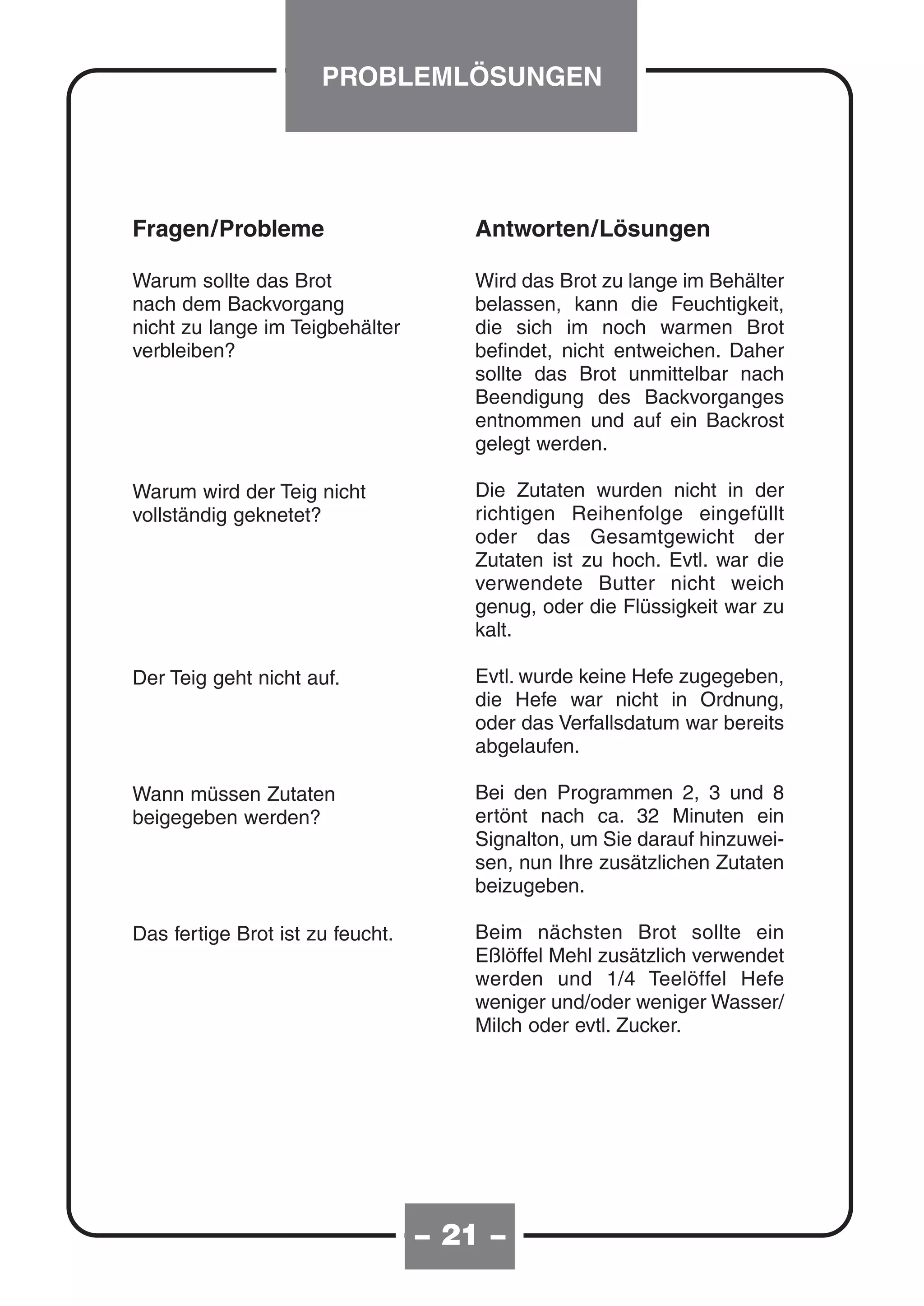 PROBLEMLÖSUNGEN




Fragen/Probleme                      Antworten/Lösungen

Warum sollte das Brot                Wird das Brot zu lange im Behälter
nach dem Backvorgang                 belassen, kann die Feuchtigkeit,
nicht zu lange im Teigbehälter       die sich im noch warmen Brot
verbleiben?                          befindet, nicht entweichen. Daher
                                     sollte das Brot unmittelbar nach
                                     Beendigung des Backvorganges
                                     entnommen und auf ein Backrost
                                     gelegt werden.

Warum wird der Teig nicht            Die Zutaten wurden nicht in der
vollständig geknetet?                richtigen Reihenfolge eingefüllt
                                     oder das Gesamtgewicht der
                                     Zutaten ist zu hoch. Evtl. war die
                                     verwendete Butter nicht weich
                                     genug, oder die Flüssigkeit war zu
                                     kalt.

Der Teig geht nicht auf.             Evtl. wurde keine Hefe zugegeben,
                                     die Hefe war nicht in Ordnung,
                                     oder das Verfallsdatum war bereits
                                     abgelaufen.

Wann müssen Zutaten                  Bei den Programmen 2, 3 und 8
beigegeben werden?                   ertönt nach ca. 32 Minuten ein
                                     Signalton, um Sie darauf hinzuwei-
                                     sen, nun Ihre zusätzlichen Zutaten
                                     beizugeben.

Das fertige Brot ist zu feucht.      Beim nächsten Brot sollte ein
                                     Eßlöffel Mehl zusätzlich verwendet
                                     werden und 1/4 Teelöffel Hefe
                                     weniger und/oder weniger Wasser/
                                     Milch oder evtl. Zucker.




                                  – 20 –
                                    21
 