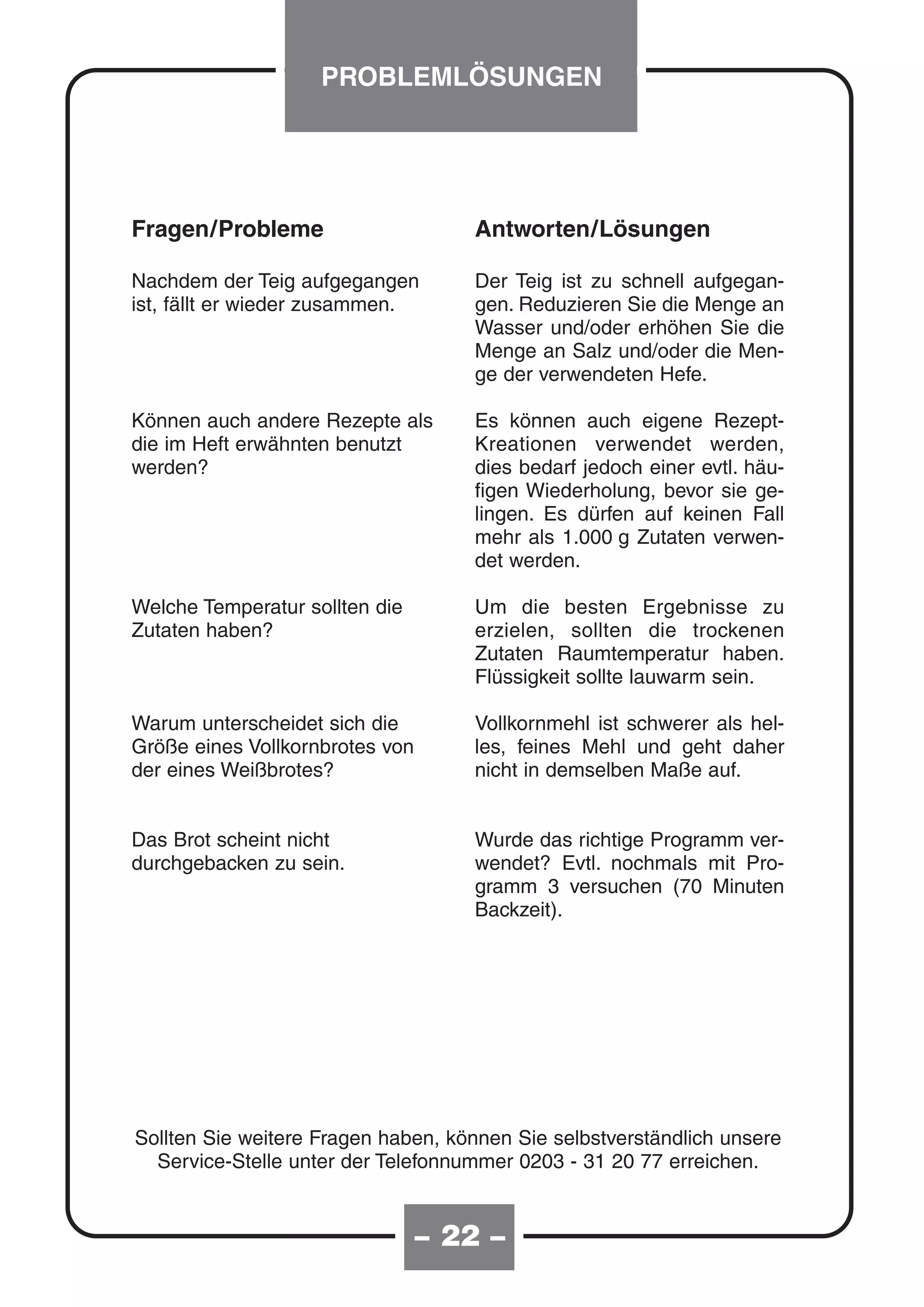 PROBLEMLÖSUNGEN




Fragen/Probleme                     Antworten/Lösungen

Nachdem der Teig aufgegangen        Der Teig ist zu schnell aufgegan-
ist, fällt er wieder zusammen.      gen. Reduzieren Sie die Menge an
                                    Wasser und/oder erhöhen Sie die
                                    Menge an Salz und/oder die Men-
                                    ge der verwendeten Hefe.

Können auch andere Rezepte als      Es können auch eigene Rezept-
die im Heft erwähnten benutzt       Kreationen verwendet werden,
werden?                             dies bedarf jedoch einer evtl. häu-
                                    figen Wiederholung, bevor sie ge-
                                    lingen. Es dürfen auf keinen Fall
                                    mehr als 1.000 g Zutaten verwen-
                                    det werden.

Welche Temperatur sollten die       Um die besten Ergebnisse zu
Zutaten haben?                      erzielen, sollten die trockenen
                                    Zutaten Raumtemperatur haben.
                                    Flüssigkeit sollte lauwarm sein.

Warum unterscheidet sich die        Vollkornmehl ist schwerer als hel-
Größe eines Vollkornbrotes von      les, feines Mehl und geht daher
der eines Weißbrotes?               nicht in demselben Maße auf.


Das Brot scheint nicht              Wurde das richtige Programm ver-
durchgebacken zu sein.              wendet? Evtl. nochmals mit Pro-
                                    gramm 3 versuchen (70 Minuten
                                    Backzeit).




Sollten Sie weitere Fragen haben, können Sie selbstverständlich unsere
  Service-Stelle unter der Telefonnummer 0203 - 31 20 77 erreichen.


                                 – 20 –
                                   22
 