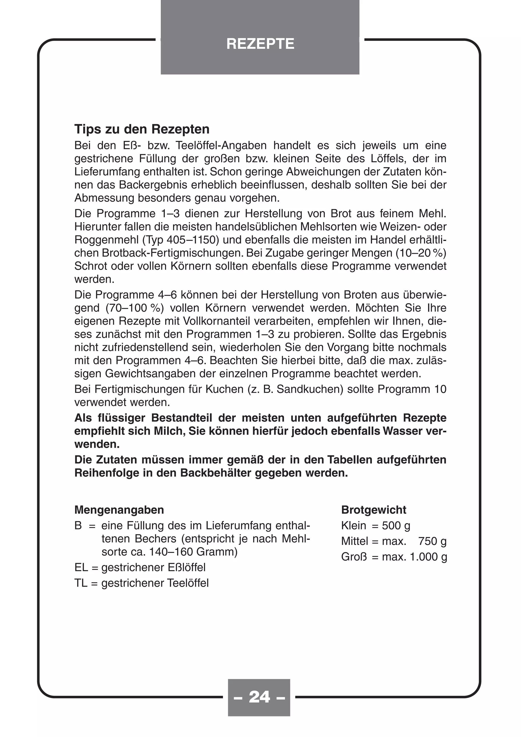 REZEPTE




Tips zu den Rezepten
Bei den Eß- bzw. Teelöffel-Angaben handelt es sich jeweils um eine
gestrichene Füllung der großen bzw. kleinen Seite des Löffels, der im
Lieferumfang enthalten ist. Schon geringe Abweichungen der Zutaten kön-
nen das Backergebnis erheblich beeinflussen, deshalb sollten Sie bei der
Abmessung besonders genau vorgehen.
Die Programme 1–3 dienen zur Herstellung von Brot aus feinem Mehl.
Hierunter fallen die meisten handelsüblichen Mehlsorten wie Weizen- oder
Roggenmehl (Typ 405–1150) und ebenfalls die meisten im Handel erhältli-
chen Brotback-Fertigmischungen. Bei Zugabe geringer Mengen (10–20 %)
Schrot oder vollen Körnern sollten ebenfalls diese Programme verwendet
werden.
Die Programme 4–6 können bei der Herstellung von Broten aus überwie-
gend (70–100 %) vollen Körnern verwendet werden. Möchten Sie Ihre
eigenen Rezepte mit Vollkornanteil verarbeiten, empfehlen wir Ihnen, die-
ses zunächst mit den Programmen 1–3 zu probieren. Sollte das Ergebnis
nicht zufriedenstellend sein, wiederholen Sie den Vorgang bitte nochmals
mit den Programmen 4–6. Beachten Sie hierbei bitte, daß die max. zuläs-
sigen Gewichtsangaben der einzelnen Programme beachtet werden.
Bei Fertigmischungen für Kuchen (z. B. Sandkuchen) sollte Programm 10
verwendet werden.
Als flüssiger Bestandteil der meisten unten aufgeführten Rezepte
empfiehlt sich Milch, Sie können hierfür jedoch ebenfalls Wasser ver-
wenden.
Die Zutaten müssen immer gemäß der in den Tabellen aufgeführten
Reihenfolge in den Backbehälter gegeben werden.


Mengenangaben                                       Brotgewicht
B = eine Füllung des im Lieferumfang enthal-        Klein = 500 g
     tenen Bechers (entspricht je nach Mehl-        Mittel = max. 750 g
     sorte ca. 140–160 Gramm)                       Groß = max. 1.000 g
EL = gestrichener Eßlöffel
TL = gestrichener Teelöffel




                               – 24 –
 