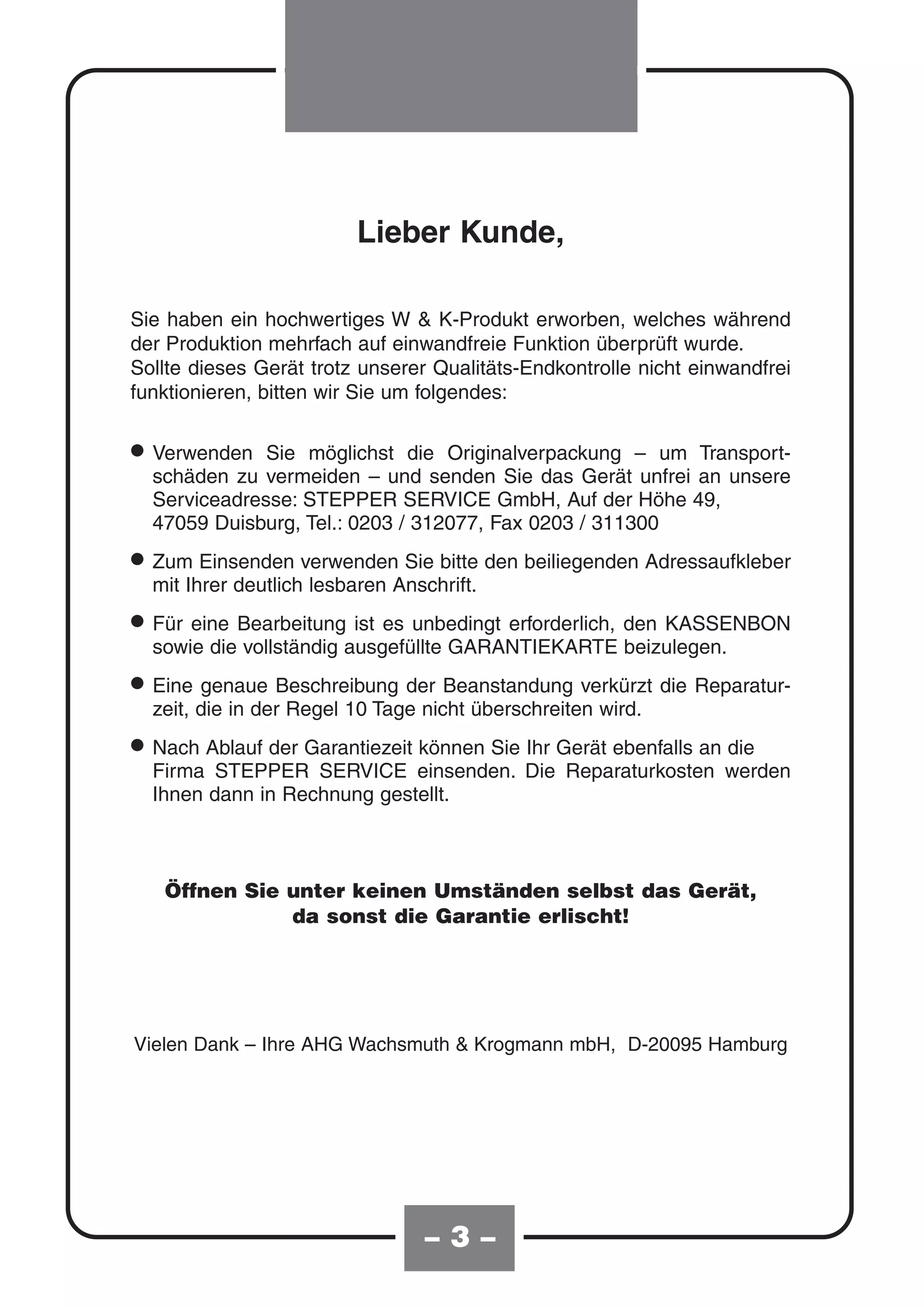 Lieber Kunde,

Sie haben ein hochwertiges W & K-Produkt erworben, welches während
der Produktion mehrfach auf einwandfreie Funktion überprüft wurde.
Sollte dieses Gerät trotz unserer Qualitäts-Endkontrolle nicht einwandfrei
funktionieren, bitten wir Sie um folgendes:


• Verwenden Sie möglichstund senden Sie das Gerät –unfrei an unsere
  schäden zu vermeiden –
                           die Originalverpackung    um Transport-

  Serviceadresse: STEPPER SERVICE GmbH, Auf der Höhe 49,
  47059 Duisburg, Tel.: 0203 / 312077, Fax 0203 / 311300

• ZumIhrer deutlichverwendenAnschrift. den beiliegenden Adressaufkleber
  mit
       Einsenden
                    lesbaren
                             Sie bitte


• Für eine Bearbeitungausgefüllte GARANTIEKARTE den KASSENBON
  sowie die vollständig
                        ist es unbedingt erforderlich,
                                                       beizulegen.

• Eine die in derBeschreibung der Beanstandung verkürzt die Reparatur-
  zeit,
        genaue
                  Regel 10 Tage nicht überschreiten wird.

• Nach Ablauf der Garantiezeit einsenden. DieGerät ebenfalls an werden
  Firma STEPPER SERVICE
                               können Sie Ihr
                                              Reparaturkosten
                                                                die

  Ihnen dann in Rechnung gestellt.



   Öffnen Sie unter keinen Umständen selbst das Gerät,
              da sonst die Garantie erlischt!




Vielen Dank – Ihre AHG Wachsmuth & Krogmann mbH, D-20095 Hamburg




                                –3–
 