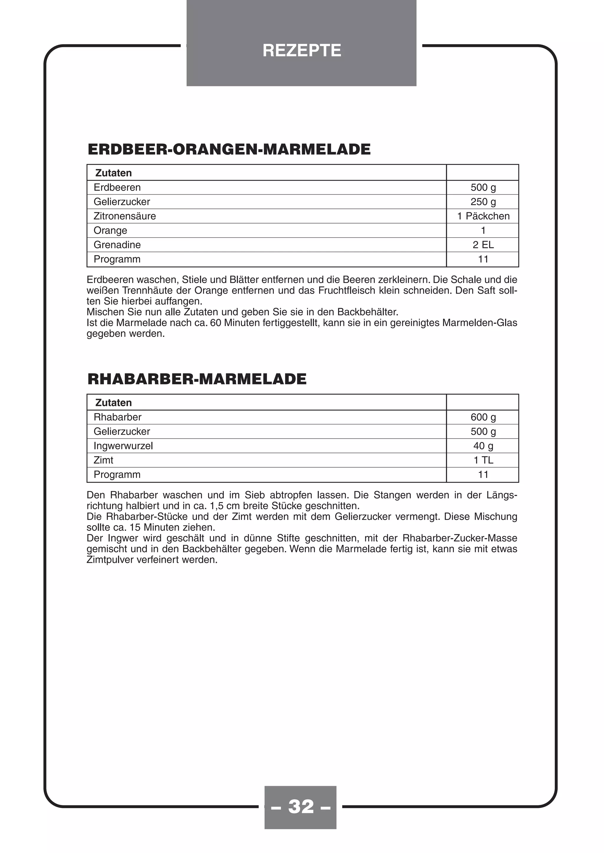 REZEPTE




ERDBEER-ORANGEN-MARMELADE
 Zutaten
 Erdbeeren                                                                           500 g
 Gelierzucker                                                                        250 g
 Zitronensäure                                                                    1 Päckchen
 Orange                                                                                1
 Grenadine                                                                           2 EL
 Programm                                                                             11

Erdbeeren waschen, Stiele und Blätter entfernen und die Beeren zerkleinern. Die Schale und die
weißen Trennhäute der Orange entfernen und das Fruchtfleisch klein schneiden. Den Saft soll-
ten Sie hierbei auffangen.
Mischen Sie nun alle Zutaten und geben Sie sie in den Backbehälter.
Ist die Marmelade nach ca. 60 Minuten fertiggestellt, kann sie in ein gereinigtes Marmelden-Glas
gegeben werden.



RHABARBER-MARMELADE
  Zutaten
 Rhabarber                                                                           600 g
 Gelierzucker                                                                        500 g
 Ingwerwurzel                                                                        40 g
 Zimt                                                                                1 TL
 Programm                                                                             11

Den Rhabarber waschen und im Sieb abtropfen lassen. Die Stangen werden in der Längs-
richtung halbiert und in ca. 1,5 cm breite Stücke geschnitten.
Die Rhabarber-Stücke und der Zimt werden mit dem Gelierzucker vermengt. Diese Mischung
sollte ca. 15 Minuten ziehen.
Der Ingwer wird geschält und in dünne Stifte geschnitten, mit der Rhabarber-Zucker-Masse
gemischt und in den Backbehälter gegeben. Wenn die Marmelade fertig ist, kann sie mit etwas
Zimtpulver verfeinert werden.




                                         – 32 –
 