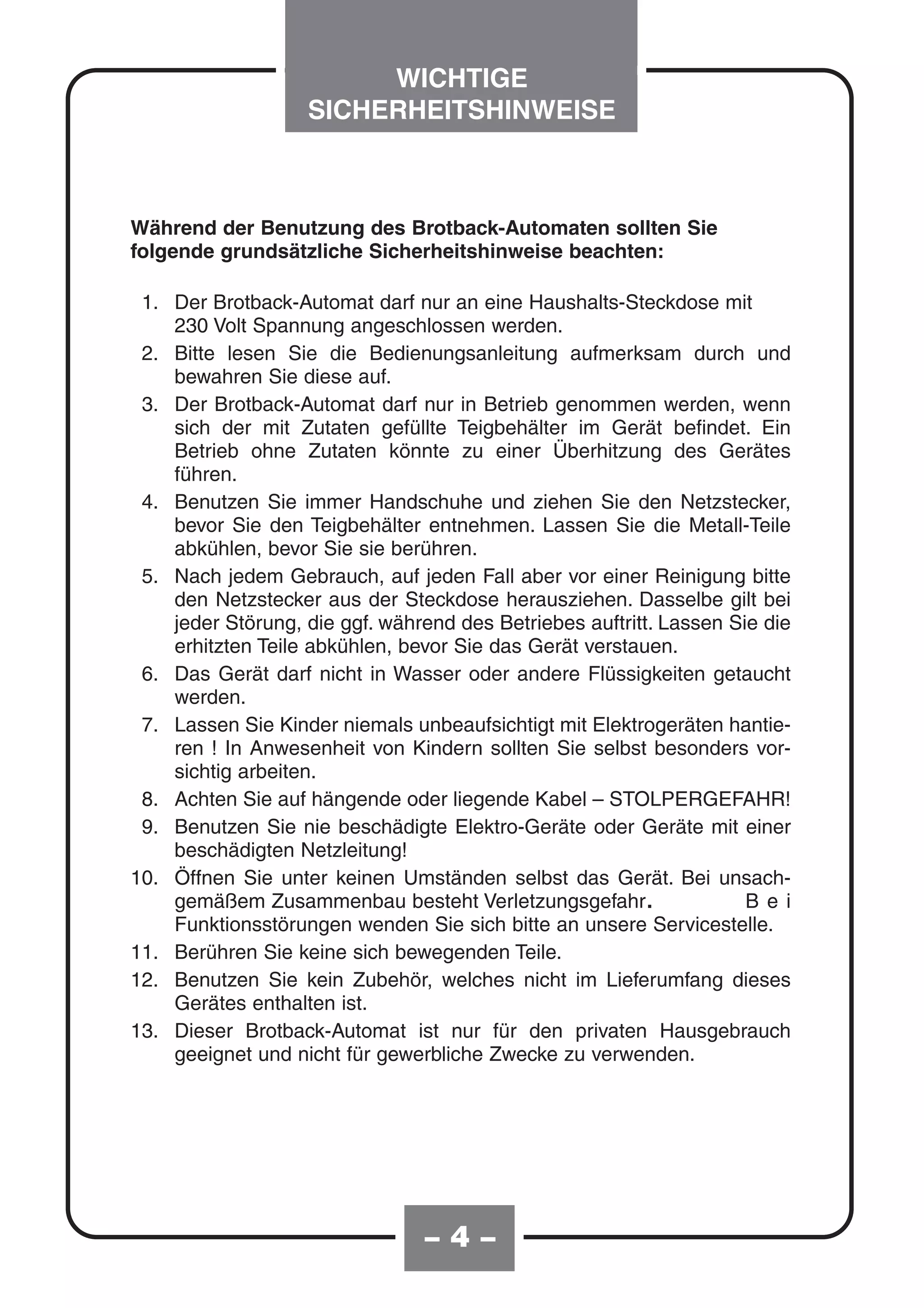 WICHTIGE
                   SICHERHEITSHINWEISE



Während der Benutzung des Brotback-Automaten sollten Sie
folgende grundsätzliche Sicherheitshinweise beachten:

 1. Der Brotback-Automat darf nur an eine Haushalts-Steckdose mit
    230 Volt Spannung angeschlossen werden.
 2. Bitte lesen Sie die Bedienungsanleitung aufmerksam durch und
    bewahren Sie diese auf.
 3. Der Brotback-Automat darf nur in Betrieb genommen werden, wenn
    sich der mit Zutaten gefüllte Teigbehälter im Gerät befindet. Ein
    Betrieb ohne Zutaten könnte zu einer Überhitzung des Gerätes
    führen.
 4. Benutzen Sie immer Handschuhe und ziehen Sie den Netzstecker,
    bevor Sie den Teigbehälter entnehmen. Lassen Sie die Metall-Teile
    abkühlen, bevor Sie sie berühren.
 5. Nach jedem Gebrauch, auf jeden Fall aber vor einer Reinigung bitte
    den Netzstecker aus der Steckdose herausziehen. Dasselbe gilt bei
    jeder Störung, die ggf. während des Betriebes auftritt. Lassen Sie die
    erhitzten Teile abkühlen, bevor Sie das Gerät verstauen.
 6. Das Gerät darf nicht in Wasser oder andere Flüssigkeiten getaucht
    werden.
 7. Lassen Sie Kinder niemals unbeaufsichtigt mit Elektrogeräten hantie-
    ren ! In Anwesenheit von Kindern sollten Sie selbst besonders vor-
    sichtig arbeiten.
 8. Achten Sie auf hängende oder liegende Kabel – STOLPERGEFAHR!
 9. Benutzen Sie nie beschädigte Elektro-Geräte oder Geräte mit einer
    beschädigten Netzleitung!
10. Öffnen Sie unter keinen Umständen selbst das Gerät. Bei unsach-
    gemäßem Zusammenbau besteht Verletzungsgefahr.                   B e i
    Funktionsstörungen wenden Sie sich bitte an unsere Servicestelle.
11. Berühren Sie keine sich bewegenden Teile.
12. Benutzen Sie kein Zubehör, welches nicht im Lieferumfang dieses
    Gerätes enthalten ist.
13. Dieser Brotback-Automat ist nur für den privaten Hausgebrauch
    geeignet und nicht für gewerbliche Zwecke zu verwenden.




                                –4–
 