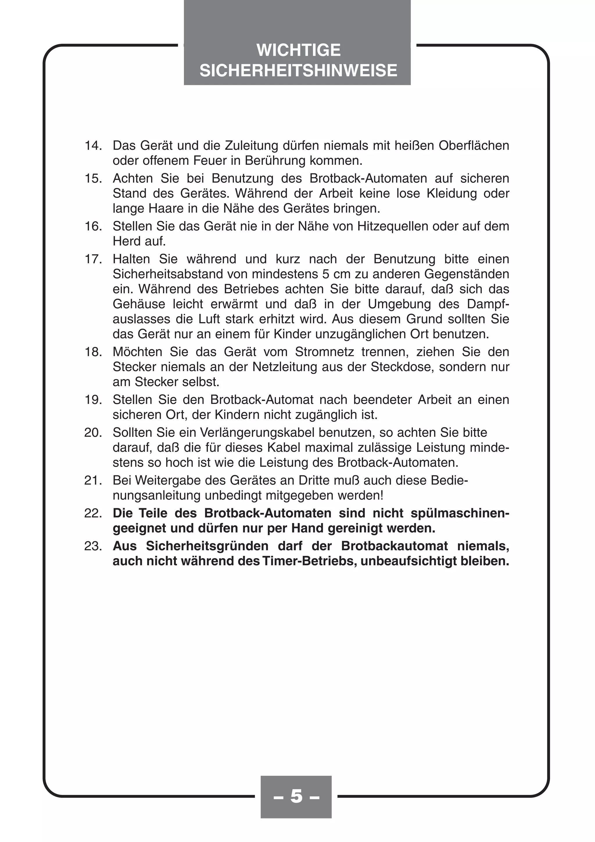 WICHTIGE
                   SICHERHEITSHINWEISE



14. Das Gerät und die Zuleitung dürfen niemals mit heißen Oberflächen
    oder offenem Feuer in Berührung kommen.
15. Achten Sie bei Benutzung des Brotback-Automaten auf sicheren
    Stand des Gerätes. Während der Arbeit keine lose Kleidung oder
    lange Haare in die Nähe des Gerätes bringen.
16. Stellen Sie das Gerät nie in der Nähe von Hitzequellen oder auf dem
    Herd auf.
17. Halten Sie während und kurz nach der Benutzung bitte einen
    Sicherheitsabstand von mindestens 5 cm zu anderen Gegenständen
    ein. Während des Betriebes achten Sie bitte darauf, daß sich das
    Gehäuse leicht erwärmt und daß in der Umgebung des Dampf-
    auslasses die Luft stark erhitzt wird. Aus diesem Grund sollten Sie
    das Gerät nur an einem für Kinder unzugänglichen Ort benutzen.
18. Möchten Sie das Gerät vom Stromnetz trennen, ziehen Sie den
    Stecker niemals an der Netzleitung aus der Steckdose, sondern nur
    am Stecker selbst.
19. Stellen Sie den Brotback-Automat nach beendeter Arbeit an einen
    sicheren Ort, der Kindern nicht zugänglich ist.
20. Sollten Sie ein Verlängerungskabel benutzen, so achten Sie bitte
    darauf, daß die für dieses Kabel maximal zulässige Leistung minde-
    stens so hoch ist wie die Leistung des Brotback-Automaten.
21. Bei Weitergabe des Gerätes an Dritte muß auch diese Bedie-
    nungsanleitung unbedingt mitgegeben werden!
22. Die Teile des Brotback-Automaten sind nicht spülmaschinen-
    geeignet und dürfen nur per Hand gereinigt werden.
23. Aus Sicherheitsgründen darf der Brotbackautomat niemals,
    auch nicht während des Timer-Betriebs, unbeaufsichtigt bleiben.




                               –5–
 