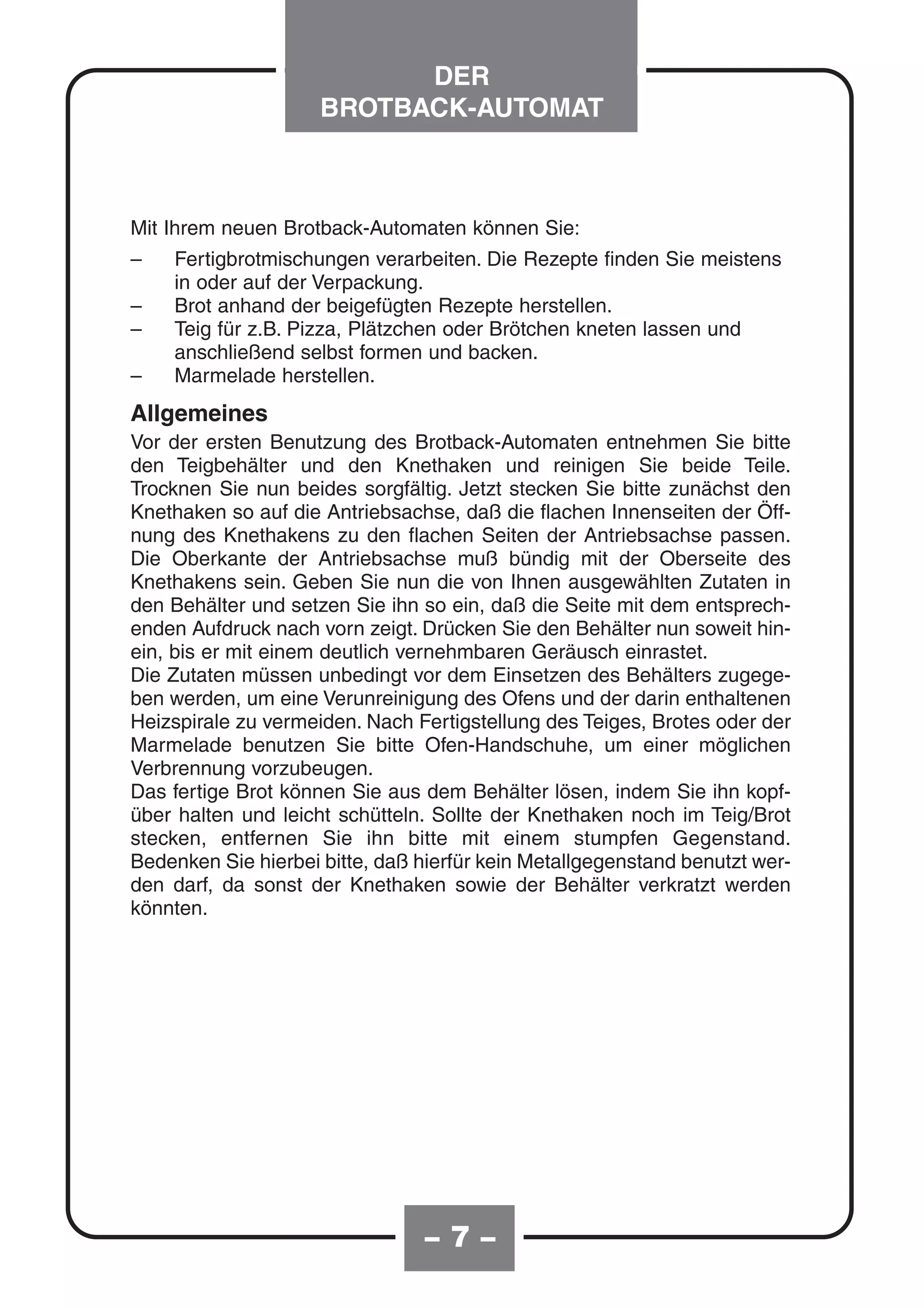 DER
                     BROTBACK-AUTOMAT



Mit Ihrem neuen Brotback-Automaten können Sie:
–   Fertigbrotmischungen verarbeiten. Die Rezepte finden Sie meistens
    in oder auf der Verpackung.
–   Brot anhand der beigefügten Rezepte herstellen.
–   Teig für z.B. Pizza, Plätzchen oder Brötchen kneten lassen und
    anschließend selbst formen und backen.
–   Marmelade herstellen.
Allgemeines
Vor der ersten Benutzung des Brotback-Automaten entnehmen Sie bitte
den Teigbehälter und den Knethaken und reinigen Sie beide Teile.
Trocknen Sie nun beides sorgfältig. Jetzt stecken Sie bitte zunächst den
Knethaken so auf die Antriebsachse, daß die flachen Innenseiten der Öff-
nung des Knethakens zu den flachen Seiten der Antriebsachse passen.
Die Oberkante der Antriebsachse muß bündig mit der Oberseite des
Knethakens sein. Geben Sie nun die von Ihnen ausgewählten Zutaten in
den Behälter und setzen Sie ihn so ein, daß die Seite mit dem entsprech-
enden Aufdruck nach vorn zeigt. Drücken Sie den Behälter nun soweit hin-
ein, bis er mit einem deutlich vernehmbaren Geräusch einrastet.
Die Zutaten müssen unbedingt vor dem Einsetzen des Behälters zugege-
ben werden, um eine Verunreinigung des Ofens und der darin enthaltenen
Heizspirale zu vermeiden. Nach Fertigstellung des Teiges, Brotes oder der
Marmelade benutzen Sie bitte Ofen-Handschuhe, um einer möglichen
Verbrennung vorzubeugen.
Das fertige Brot können Sie aus dem Behälter lösen, indem Sie ihn kopf-
über halten und leicht schütteln. Sollte der Knethaken noch im Teig/Brot
stecken, entfernen Sie ihn bitte mit einem stumpfen Gegenstand.
Bedenken Sie hierbei bitte, daß hierfür kein Metallgegenstand benutzt wer-
den darf, da sonst der Knethaken sowie der Behälter verkratzt werden
könnten.




                                –7–
 