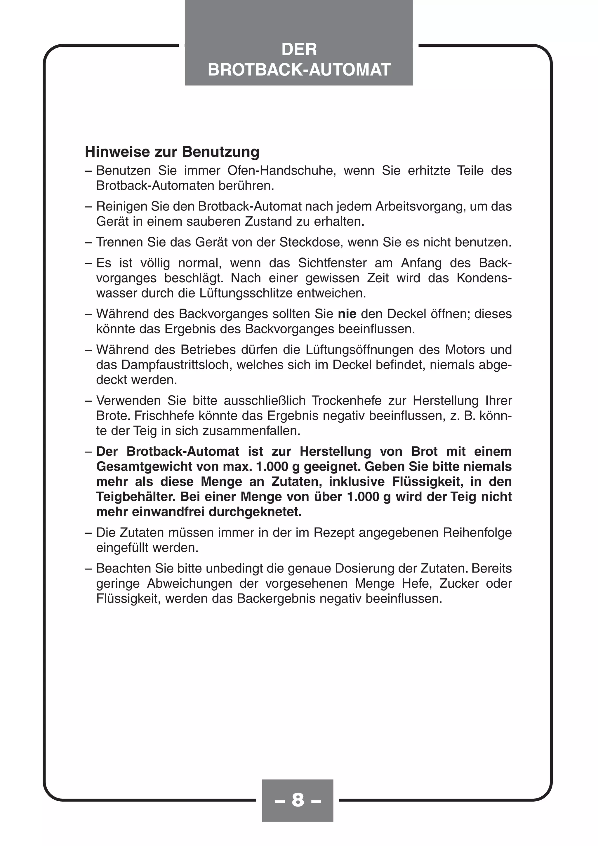 DER
                    BROTBACK-AUTOMAT



Hinweise zur Benutzung
– Benutzen Sie immer Ofen-Handschuhe, wenn Sie erhitzte Teile des
  Brotback-Automaten berühren.
– Reinigen Sie den Brotback-Automat nach jedem Arbeitsvorgang, um das
  Gerät in einem sauberen Zustand zu erhalten.
– Trennen Sie das Gerät von der Steckdose, wenn Sie es nicht benutzen.
– Es ist völlig normal, wenn das Sichtfenster am Anfang des Back-
  vorganges beschlägt. Nach einer gewissen Zeit wird das Kondens-
  wasser durch die Lüftungsschlitze entweichen.
– Während des Backvorganges sollten Sie nie den Deckel öffnen; dieses
  könnte das Ergebnis des Backvorganges beeinflussen.
– Während des Betriebes dürfen die Lüftungsöffnungen des Motors und
  das Dampfaustrittsloch, welches sich im Deckel befindet, niemals abge-
  deckt werden.
– Verwenden Sie bitte ausschließlich Trockenhefe zur Herstellung Ihrer
  Brote. Frischhefe könnte das Ergebnis negativ beeinflussen, z. B. könn-
  te der Teig in sich zusammenfallen.
– Der Brotback-Automat ist zur Herstellung von Brot mit einem
  Gesamtgewicht von max. 1.000 g geeignet. Geben Sie bitte niemals
  mehr als diese Menge an Zutaten, inklusive Flüssigkeit, in den
  Teigbehälter. Bei einer Menge von über 1.000 g wird der Teig nicht
  mehr einwandfrei durchgeknetet.
– Die Zutaten müssen immer in der im Rezept angegebenen Reihenfolge
  eingefüllt werden.
– Beachten Sie bitte unbedingt die genaue Dosierung der Zutaten. Bereits
  geringe Abweichungen der vorgesehenen Menge Hefe, Zucker oder
  Flüssigkeit, werden das Backergebnis negativ beeinflussen.




                                –8–
 
