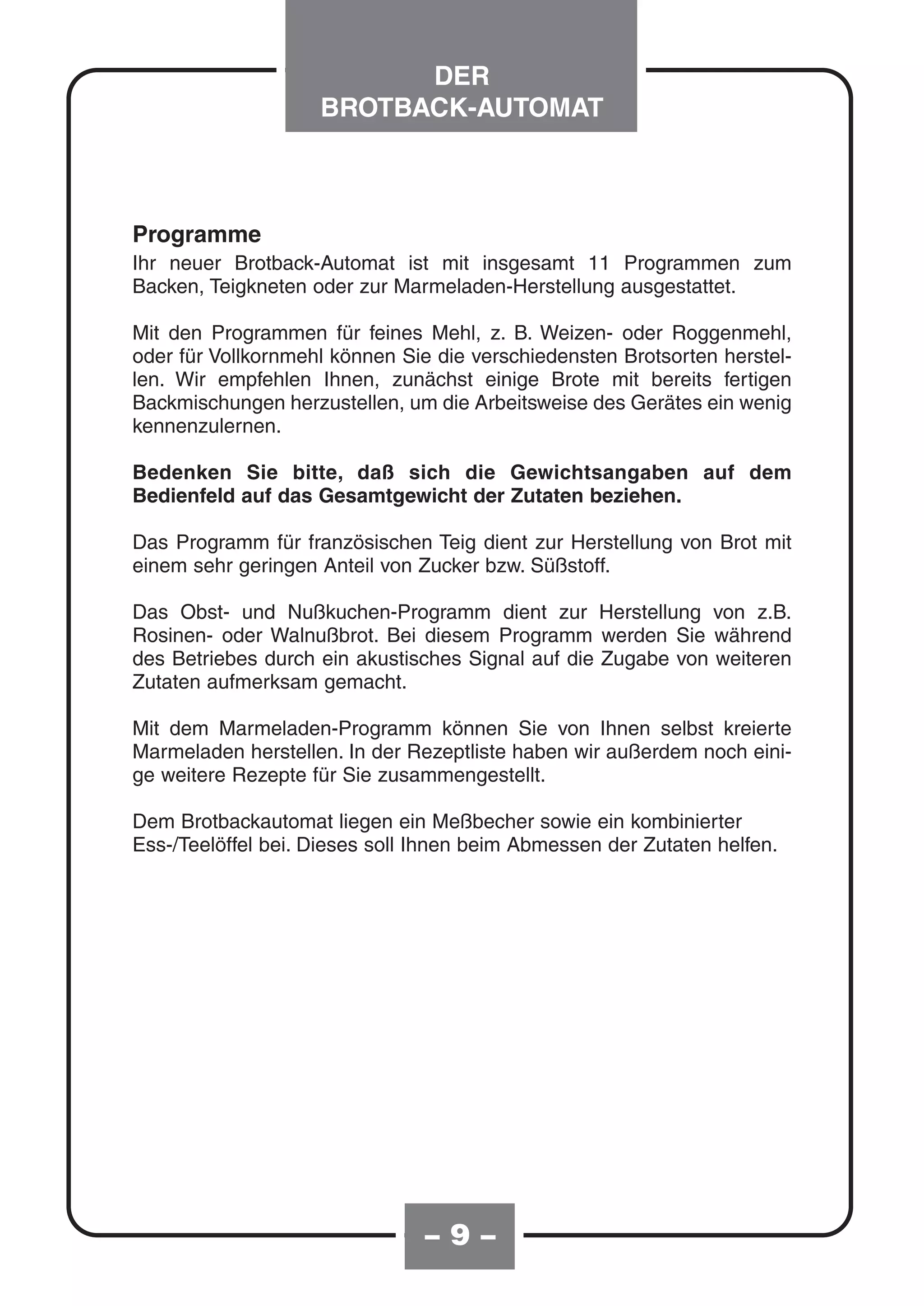 DER
                    BROTBACK-AUTOMAT



Programme
Ihr neuer Brotback-Automat ist mit insgesamt 11 Programmen zum
Backen, Teigkneten oder zur Marmeladen-Herstellung ausgestattet.

Mit den Programmen für feines Mehl, z. B. Weizen- oder Roggenmehl,
oder für Vollkornmehl können Sie die verschiedensten Brotsorten herstel-
len. Wir empfehlen Ihnen, zunächst einige Brote mit bereits fertigen
Backmischungen herzustellen, um die Arbeitsweise des Gerätes ein wenig
kennenzulernen.

Bedenken Sie bitte, daß sich die Gewichtsangaben auf dem
Bedienfeld auf das Gesamtgewicht der Zutaten beziehen.

Das Programm für französischen Teig dient zur Herstellung von Brot mit
einem sehr geringen Anteil von Zucker bzw. Süßstoff.

Das Obst- und Nußkuchen-Programm dient zur Herstellung von z.B.
Rosinen- oder Walnußbrot. Bei diesem Programm werden Sie während
des Betriebes durch ein akustisches Signal auf die Zugabe von weiteren
Zutaten aufmerksam gemacht.

Mit dem Marmeladen-Programm können Sie von Ihnen selbst kreierte
Marmeladen herstellen. In der Rezeptliste haben wir außerdem noch eini-
ge weitere Rezepte für Sie zusammengestellt.

Dem Brotbackautomat liegen ein Meßbecher sowie ein kombinierter
Ess-/Teelöffel bei. Dieses soll Ihnen beim Abmessen der Zutaten helfen.




                                –9–
 