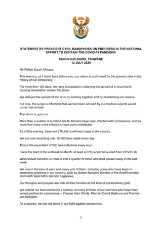 1
STATEMENT BY PRESIDENT CYRIL RAMAPHOSA ON PROGRESS IN THE NATIONAL
EFFORT TO CONTAIN THE COVID-19 PANDEMIC
UNION BUILDINGS, TSHWANE
12 JULY 2020
My Fellow South Africans,
This evening, as I stand here before you, our nation is confronted by the gravest crisis in the
history of our democracy.
For more than 120 days, we have succeeded in delaying the spread of a virus that is
causing devastation across the globe.
We delayed the spread of the virus by working together and by maintaining our resolve.
But now, the surge in infections that we had been advised by our medical experts would
come, has arrived.
The storm is upon us.
More than a quarter of a million South Africans have been infected with coronavirus, and we
know that many more infections have gone undetected.
As of this evening, there are 276,242 confirmed cases in the country.
We are now recording over 12,000 new cases every day.
That is the equivalent of 500 new infections every hour
Since the start of the outbreak in March, at least 4,079 people have died from COVID-19.
What should concern us most is that a quarter of those who died passed away in the last
week.
We mourn the loss of each and every one of them, including some who have been in
leadership positions in our country, such as Queen Noloyiso Sandile of the AmaRharhabe
and North West MEC Gordon Kegakilwe.
Our thoughts and prayers are with all their families at this time of extraordinary grief.
We extend our best wishes for a speedy recovery to three of our premiers who have been
tested positive for coronavirus – Premier Alan Winde, Premier David Makhura and Premier
Job Mokgoro.
As a country, we are not alone in our fight against coronavirus.
 