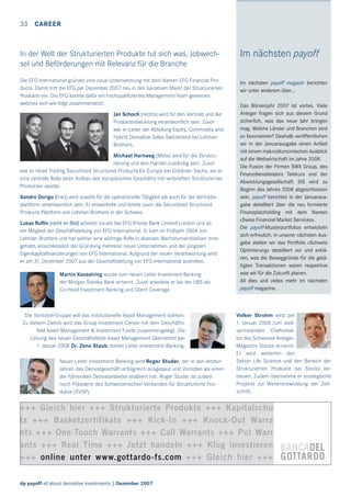 33

CAREER

In der Welt der Strukturierten Produkte tut sich was. Jobwechsel und Beförderungen mit Relevanz für die Branche

Im nächsten payoff

Die EFG International gründet eine neue Unternehmung mit dem Namen EFG Financial Products. Damit tritt die EFG per Dezember 2007 neu in den lukrativen Markt der Strukturierten
Produkte ein. Die EFG konnte dafür ein hochqualiﬁziertes Management-Team gewinnen,
welches sich wie folgt zusammensetzt:

Im nächsten payoff magazin berichten
wir unter anderem über…

Jan Schoch (rechts) wird für den Vertrieb und die
Produktentwicklung verantwortlich sein. Zuvor
war er Leiter der Abteilung Equity, Commodity and
Hybrid Derivative Sales Switzerland bei Lehman
Brothers.
Michael Hartweg (Mitte) wird für die Strukturierung und den Handel zuständig sein. Zuvor
war er Head Trading Securitized Structured Products für Europa bei Goldman Sachs, wo er
eine zentrale Rolle beim Aufbau des europäischen Geschäfts mit verbrieften Strukturierten
Produkten spielte.
Sandro Dorigo (links) wird sowohl für die operationelle Tätigkeit als auch für die Vertriebsplattform verantwortlich sein. Er entwickelte und leitete zuvor die Securitized Structured
Products Plattform von Lehman Brothers in der Schweiz.
Lukas Ruﬂin (nicht im Bild) arbeitet zurzeit bei EFG Private Bank Limited London und ist
ein Mitglied der Geschäftsleitung von EFG International. Er kam im Frühjahr 2004 von
Lehman Brothers und hat seither eine wichtige Rolle in diversen Wachstumsinitiativen innegehabt, einschliesslich der Gründung mehrerer neuer Unternehmen und der jüngsten
Eigenkapitalﬁnanzierungen von EFG International. Aufgrund der neuen Verantwortung wird
er am 31. Dezember 2007 aus der Geschäftsleitung von EFG International austreten.
Martin Kesselring wurde zum neuen Leiter Investment Banking
der Morgan Stanley Bank ernannt. Zuvor arbeitete er bei der UBS als
Co-Head Investment Banking und Client Coverage.

Die Vontobel-Gruppe will das institutionelle Asset Management stärken.
Zu diesem Zweck wird das Group Investment Center mit dem Geschäftsfeld Asset Management & Investment Funds zusammengelegt. Die
Leitung des neuen Geschäftsfelds Asset Management übernimmt per
1. Januar 2008 Dr. Zeno Staub, bisher Leiter Investment Banking.
Neuer Leiter Investment Banking wird Roger Studer, der in den letzten
Jahren das Derivatgeschäft erfolgreich ausgebaut und Vontobel als einen
der führenden Derivatanbieter etabliert hat. Roger Studer ist zudem
noch Präsident des Schweizerischen Verbandes für Strukturierte Produkte (SVSP).

Das Börsenjahr 2007 ist vorbei. Viele
Anleger fragen sich aus diesem Grund
sicherlich, was das neue Jahr bringen
mag. Welche Länder und Branchen sind
zu favorisieren? Deshalb veröffentlichen
wir in der Januarausgabe einen Artikel
mit einem makroökonomischen Ausblick
auf die Weltwirtschaft im Jahre 2008.
Die Fusion der Firmen SWX Group, des
Finanzdienstleisters Telekurs und der
Abwicklungsgesellschaft SIS wird zu
Beginn des Jahres 2008 abgeschlossen
sein. payoff berichtet in der Januarausgabe detailliert über die neu formierte
Finanzplatzholding mit dem Namen
«Swiss Financial Market Services».
Die payoff-Musterportfolios entwickeln
sich erfreulich. In unserer nächsten Ausgabe stellen wir das Portfolio «Schweiz
Optimierung» detailliert vor und erklären, was die Beweggründe für die getätigten Transaktionen waren respektive
was wir für die Zukunft planen.
All dies und vieles mehr im nächsten
payoff magazine.

Volker Strohm wird per
1. Januar 2008 zum stellvertretenden Chefredaktor des Schweizer AnlegerMagazins Stocks ernannt.
Er wird weiterhin den
Sektor Life Science und den Bereich der
Strukturierten Produkte bei Stocks betreuen. Zudem übernehme er strategische
Projekte zur Weiterentwicklung der Zeitschrift.

+++ Gleich hier +++ Strukturierte Produkte +++ Kapitalschu
tz +++ Basketzertifikate +++ Kick-In +++ Knock-Out Warra
nts +++ One-Touch Warrants +++ Call Warrants +++ Put Warr
ants +++ Real Time +++ Jetzt handeln +++ Klug investieren
+++ online unter www.gottardo-fs.com +++ Gleich hier +++
dp payoff all about derivative investments | Dezember 2007

 