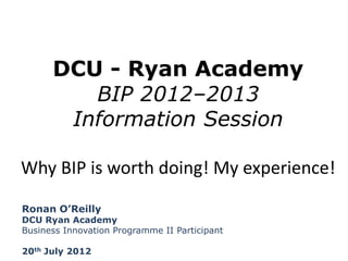 DCU - Ryan Academy
BIP 2012–2013
Information Session
Why BIP is worth doing! My experience!
Ronan O’Reilly

DCU Ryan Academy
Business Innovation Programme II Participant
20th July 2012

 