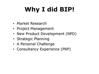 Why I did BIP!
•
•
•
•
•
•

Market Research
Project Management
New Product Development (NPD)
Strategic Planning
A Personal Challenge
Consultancy Experience (PRP)

 