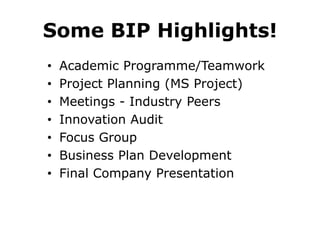 Some BIP Highlights!
•
•
•
•
•
•
•

Academic Programme/Teamwork
Project Planning (MS Project)
Meetings - Industry Peers
Innovation Audit
Focus Group
Business Plan Development
Final Company Presentation

 