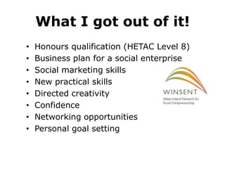 What I got out of it!
•
•
•
•
•
•
•
•

Honours qualification (HETAC Level 8)
Business plan for a social enterprise
Social marketing skills
New practical skills
Directed creativity
Confidence
Networking opportunities
Personal goal setting

 