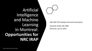 Artificial
Intelligence
and Machine
Learning
in Montreal:
Opportunities for
NRC IRAP
NRC IRAP ITA Candidate Technical Presentation
Davender Gupta, MS, MBA
Montreal, July 13, 2020
©2020 Davender Gupta. All rights reserved.
 