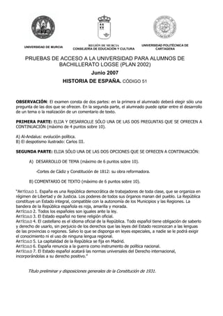 UNIVERSIDAD DE MURCIA 
REGIÓN DE MURCIA 
CONSEJERÍA DE EDUCACIÓN Y CULTURA 
UNIVERSIDAD POLITÉCNICA DE 
CARTAGENA 
PRUEBAS DE ACCESO A LA UNIVERSIDAD PARA ALUMNOS DE 
BACHILLERATO LOGSE (PLAN 2002) 
Junio 2007 
HISTORIA DE ESPAÑA. CÓDIGO 51 
OBSERVACIÓN: El examen consta de dos partes: en la primera el alumnado deberá elegir sólo una 
pregunta de las dos que se ofrecen. En la segunda parte, el alumnado puede optar entre el desarrollo 
de un tema o la realización de un comentario de texto. 
PRIMERA PARTE: ELIJA Y DESARROLLE SÓLO UNA DE LAS DOS PREGUNTAS QUE SE OFRECEN A 
CONTINUACIÓN (máximo de 4 puntos sobre 10). 
A) Al-Andalus: evolución política. 
B) El despotismo ilustrado: Carlos III. 
SEGUNDA PARTE: ELIJA SÓLO UNA DE LAS DOS OPCIONES QUE SE OFRECEN A CONTINUACIÓN: 
A) DESARROLLO DE TEMA (máximo de 6 puntos sobre 10). 
-Cortes de Cádiz y Constitución de 1812: su obra reformadora. 
B) COMENTARIO DE TEXTO (máximo de 6 puntos sobre 10). 
“ARTÍCULO 1. España es una República democrática de trabajadores de toda clase, que se organiza en 
régimen de Libertad y de Justicia. Los poderes de todos sus órganos manan del pueblo. La República 
constituye un Estado integral, compatible con la autonomía de los Municipios y las Regiones. La 
bandera de la República española es roja, amarilla y morada. 
ARTÍCULO 2. Todos los españoles son iguales ante la ley. 
ARTÍCULO 3. El Estado español no tiene religión oficial. 
ARTÍCULO 4. El castellano es el idioma oficial de la República. Todo español tiene obligación de saberlo 
y derecho de usarlo, sin perjuicio de los derechos que las leyes del Estado reconozcan a las lenguas 
de las provincias o regiones. Salvo lo que se disponga en leyes especiales, a nadie se le podrá exigir 
el conocimiento ni el uso de ninguna lengua regional. 
ARTÍCULO 5. La capitalidad de la República se fija en Madrid. 
ARTÍCULO 6. España renuncia a la guerra como instrumento de política nacional. 
ARTÍCULO 7. El Estado español acatará las normas universales del Derecho internacional, 
incorporándolas a su derecho positivo.” 
Título preliminar y disposiciones generales de la Constitución de 1931. 
