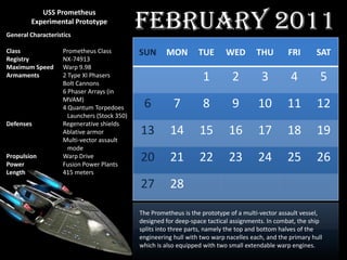 February 2011
           USS Prometheus
        Experimental Prototype
General Characteristics

Class               Prometheus Class          SUN      MON         TUE       WED        THU        FRI       SAT
Registry            NX-74913
Maximum Speed       Warp 9.98
Armaments           2 Type XI Phasers
                    Bolt Cannons
                                                                    1          2          3         4          5
                    6 Phaser Arrays (in
                    MVAM)
                    4 Quantum Torpedoes        6          7         8          9        10         11         12
                      Launchers (Stock 350)
Defenses            Regenerative shields
                    Ablative armor            13         14        15         16        17         18         19
                    Multi-vector assault
                      mode
Propulsion
Power
                    Warp Drive
                    Fusion Power Plants
                                              20         21        22         23        24         25         26
Length              415 meters
                                              27         28

                                              The Prometheus is the prototype of a multi-vector assault vessel,
                                              designed for deep-space tactical assignments. In combat, the ship
                                              splits into three parts, namely the top and bottom halves of the
                                              engineering hull with two warp nacelles each, and the primary hull
                                              which is also equipped with two small extendable warp engines.
 