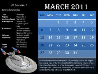 USS Enterprise - E

General characteristics
                                              March 2011
Class              Sovereign
Registry           NCC-1701-E
                                       SUN       MON          TUE        WED         THU         FRI        SAT
Maximum Speed      Warp 9.98
Auxiliary craft    Shuttlecraft
                   Captain's yacht                              1          2           3          4          5
                   Argo
Armaments          16 Phaser Arrays
                   Photon torpedoes      6          7           8          9         10          11         12
                   Quantum torpedoes
Defenses           Deflector shields
Propulsion         Impulse engines
                   Warp drive
                                       13          14         15          16         17          18         19
                   RCS Thrusters
Power
Length
                   Warp reactor
                   685.7 meters
                                       20          21         22          23         24          25         26
                                       27          28         29          30         31
                                       Known as the Federation’s Flagship , the Sovereign class is the longest
                                       known ship type of the fleet. In spite of this, its internal volume is less
                                       than that of the Galaxy or of the Ambassador class. In 2373, the
                                       Sovereign-class Enterprise-E commanded by Captain Jean Luc Picard is
                                       said to be the most advanced ship of Starfleet.
 