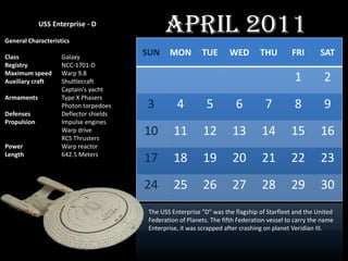 USS Enterprise - D

General Characteristics
                                               April 2011
Class               Galaxy
                                        SUN     MON         TUE       WED         THU        FRI        SAT
Registry            NCC-1701-D
Maximum speed       Warp 9.8
Auxiliary craft     Shuttlecraft                                                              1          2
                    Captain's yacht
Armaments           Type X Phasers
                    Photon torpedoes    3          4          5          6         7          8          9
Defenses            Deflector shields
Propulsion          Impulse engines
                    Warp drive
                    RCS Thrusters
                                        10        11         12        13         14         15         16
Power               Warp reactor
Length              642.5 Meters
                                        17        18         19        20         21         22         23
                                        24        25         26        27         28         29         30
                                         The USS Enterprise "D" was the flagship of Starfleet and the United
                                         Federation of Planets. The fifth Federation vessel to carry the name
                                         Enterprise, it was scrapped after crashing on planet Veridian III.
 