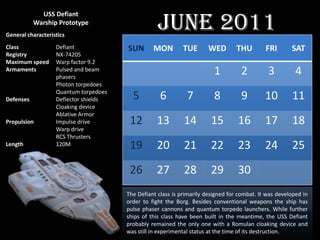 June 2011
             USS Defiant
           Warship Prototype
General characteristics
Class              Defiant             SUN       MON         TUE       WED        THU        FRI       SAT
Registry           NX-74205
Maximum speed      Warp factor 9.2
Armaments          Pulsed and beam
                   phasers
                                                                         1         2          3          4
                   Photon torpedoes
                   Quantum torpedoes
Defenses           Deflector shields     5          6         7          8         9         10        11
                   Cloaking device
                   Ablative Armor
Propulsion         Impulse drive        12        13         14         15        16         17        18
                   Warp drive
                   RCS Thrusters
Length             120M                 19        20         21         22        23         24        25
                                        26        27         28         29        30
                                       The Defiant class is primarily designed for combat. It was developed in
                                       order to fight the Borg. Besides conventional weapons the ship has
                                       pulse phaser cannons and quantum torpedo launchers. While further
                                       ships of this class have been built in the meantime, the USS Defiant
                                       probably remained the only one with a Romulan cloaking device and
                                       was still in experimental status at the time of its destruction.
 