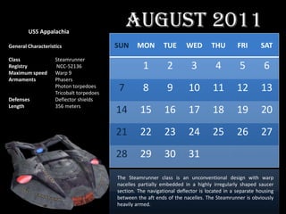USS Appalachia
                                              August 2011
General Characteristics                   SUN     MON         TUE      WED        THU         FRI       SAT
Class               Steamrunner
Registry             NCC-52136                       1         2          3         4          5         6
Maximum speed       Warp 9
Armaments           Phasers
                    Photon torpedoes
                    Tricobalt torpedoes
                                          7          8         9         10        11         12        13
Defenses            Deflector shields
Length              356 meters
                                          14       15         16         17        18         19        20
                                          21       22         23         24        25         26        27
                                          28       29         30         31

                                          The Steamrunner class is an unconventional design with warp
                                          nacelles partially embedded in a highly irregularly shaped saucer
                                          section. The navigational deflector is located in a separate housing
                                          between the aft ends of the nacelles. The Steamrunner is obviously
                                          heavily armed.
 