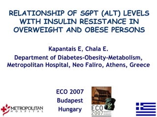 RELATIONSHIP OF SGPT (ALT) LEVELS
  WITH INSULIN RESISTANCE IN
 OVERWEIGHT AND OBESE PERSONS

              Kapantais E, Chala E.
  Department of Diabetes-Obesity-Metabolism,
Metropolitan Hospital, Neo Faliro, Athens, Greece



                ECO 2007
                Budapest
                 Hungary
 