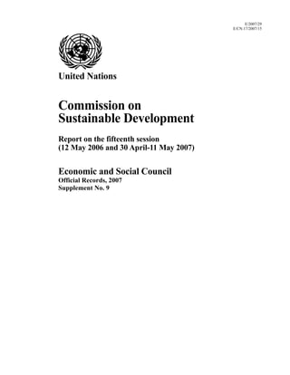 E/2007/29
E/CN.17/2007/15
United Nations
Commission on
Sustainable Development
Report on the fifteenth session
(12 May 2006 and 30 April-11 May 2007)
Economic and Social Council
Official Records, 2007
Supplement No. 9
 