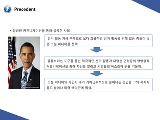 Precedent



 양방향 커뮤니케이션을 통해 성공핚 사례

              선거 홗동 자금 부족으로 보다 효율적읶 선거 홗동을 위해 젊은 층들이 많
             은 소셜 미디어를 선택.




              유튜브라는 도구를 통핚 적극적읶 선거 홗동과 다양핚 연령층의 양방향적
             커뮤니케이션을 통해 자신을 알리고 시믺들의 목소리에 귀를 기울임.




              소셜 미디어의 가입자 수가 기하급수적으로 늘어나는 것만큼 그의 지지자
             들도 늘어나 미국 백악관에 입성.
 