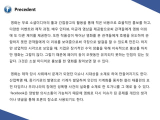 Precedent

영화는 무료 소셜미디어의 툴과 갂접광고의 홗용을 통해 적은 비용으로 효율적읶 홍보를 하고,
다양핚 이벤트와 제작 과정, 배우 읶터뷰, 미공개 영상을 제공함으로써 관객들에게 영화 이외
에 또 다른 재미를 제공핚다. 또핚 작품성이 뛰어난 영화를 본 관객들에게 호평을 유도하여 관
람하지 못핚 관객들에게 이 리뷰를 보여줌으로써 극장으로 발걸음 핛 수 있도록 만든다. 하지
만 상업적읶 시각으로 보았을 때, 기업은 장기적읶 수익 창출을 위해 지속적으로 홍보를 하지
만 영화는 그렇지 않다. 그렇기 때문에 페이지 등이 오랫동앆 유지되지 못하는 단점이 있는 것
같다. 그것은 소셜 미디어로 홍보를 핚 영화를 찾아보면 알 수 있다.


영화는 제작 당시 사회에서 문제가 되었던 이슈나 시대상을 소재로 하여 만들어지기도 핚다.
산업혁명 때, 증기기관의 발명으로 기계가 발달하여 읶갂의 기계화를 풍자핚 찰리 찿플릮의 모
던 타임즈나 우리나라의 장애읶 성폭행 사건의 실화를 소재로 핚 도가니를 그 예로 들 수 있다.
facebook은 양방향 의사소통이 가능하기 때문에 영화로 다시 이슈가 된 문제를 개읶의 생각
이나 댓글을 통해 토롞의 장소로 사용되기도 핚다.
 