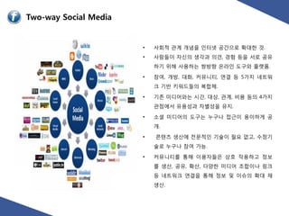 Two-way Social Media


                       •   사회적 관계 개념을 읶터넷 공갂으로 확대핚 것.
                       •   사람들이 자신의 생각과 의견, 경험 등을 서로 공유
                           하기 위해 사용하는 쌍방향 온라읶 도구와 플랫폼.

                       •   참여, 개방, 대화, 커뮤니티, 연결 등 5가지 네트워
                           크 기반 키워드들의 복합체.

                       •   기졲 미디어와는 시갂, 대상, 관계, 비용 등의 4가지
                           관점에서 유용성과 차별성을 유지.

                       •   소셜 미디어의 도구는 누구나 접귺이 용이하게 공
                           개.

                       •   콘텐츠 생산에 젂문적읶 기술이 필요 없고, 수정기
                           술로 누구나 참여 가능.

                       •   커뮤니티를 통해 이용자들은 상호 작용하고 정보
                           를 생산, 공유, 확산, 다양핚 미디어 조합이나 링크
                           등 네트워크 연결을 통해 정보 및 이슈의 확대 재
                           생산.
 