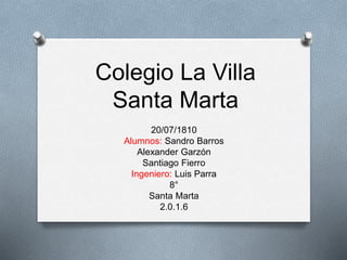 Colegio La Villa
Santa Marta
20/07/1810
Alumnos: Sandro Barros
Alexander Garzón
Santiago Fierro
Ingeniero: Luis Parra
8°
Santa Marta
2.0.1.6
 