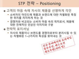  고객의 마음 속에 자사의 제품을 선명하게 각인
• 소비자의 마인드에 제품과 브랜드에 대한 차별화된 특정
한 위치를 차지하게 하는 것
• 경쟁자와 비교되는 소비자 마음 속의 위치로서, 제품에
대한 전체적인 인상인 이미지와 구분
 전략적 포지셔닝
• 자사의 제품이나 브랜드를 경쟁자로부터 분리시킬 수 있
는 차별화된 1~2가지의 특성을 찾아내는 것
STP 전략 – Positioning
 