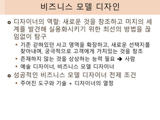  디자이너의 역할: 새로운 것을 창조하고 미지의 세
계를 발견해 실용화시키기 위한 최선의 방법을 끊
임없이 탐구
• 기존 갇혀있던 사고 영역을 확장하고, 새로운 선택지를
찾아내며, 궁극적으로 고객에게 가치있는 것을 창조
• 존재하지 않는 것을 상상하는 능력 필요 ➔ 사람
• 예술 디자이너, 비즈니스 모델 디자이너
 성공적인 비즈니스 모델 디자이너 전제 조건
• 주어진 도구와 기술 + 디자이너의 열정
비즈니스 모델 디자인
 