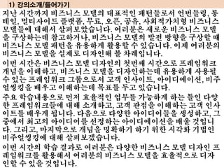 지난 시간까지 비즈니스 모델의 대표적인 패턴들로서 언번들링, 롱
테일, 멀티사이드 플랫폼, 무료, 오픈, 공유, 사회적가치형 비즈니스
모델들에 대해서 살펴보았습니다. 여러분은 새로운 비즈니스 모델
을 구상하는데 참고하거나, 비즈니스 모델의 발전 방향을 구상할 때
비즈니스 모델 패턴을 유용하게 활용할 수 있습니다. 이제 여러분의
비즈니스 모델을 실제로 디자인해 볼 차례입니다.
이번 시간은 비즈니스 모델 디자인의 첫번째 시간으로 프레임워크
개념을 이해하고, 비즈니스 모델을 디자인하는데 유용하게 사용될
수 있는 프레임워크 그룹으로서 고객 인사이트, 아이디에이션, 비주
얼씽킹을 배우고 이해하는데 목표를 두고 있습니다.
주요 학습내용으로 먼저 효율적인 업무를 가능하게 하는 틀인 다양
한 프레임워크들에 대해 소개하고, 고객 관점을 이해하는 고객 인사
이트를 배우게 됩니다. 다음으로 다양한 아이디어들을 생성하고, 그
중에서 최고의 아이디어를 선정하는 아이디에이션을 배울 것입니
다. 그리고, 마지막으로 개념을 명확하기 하기 위한 시각화 기법인
비주얼씽킹에 대해 살펴보겠습니다.
이번 시간의 학습 결과로 여러분은 다양한 비즈니스 모델 디자인 프
레임워크를 활용해서 여러분의 비즈니스 모델을 효율적으로 디자
인할 수 있을 것입니다.
1) 강의소개/들어가기
 