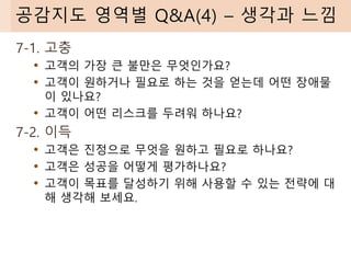 7-1. 고충
• 고객의 가장 큰 불만은 무엇인가요?
• 고객이 원하거나 필요로 하는 것을 얻는데 어떤 장애물
이 있나요?
• 고객이 어떤 리스크를 두려워 하나요?
7-2. 이득
• 고객은 진정으로 무엇을 원하고 필요로 하나요?
• 고객은 성공을 어떻게 평가하나요?
• 고객이 목표를 달성하기 위해 사용할 수 있는 전략에 대
해 생각해 보세요.
공감지도 영역별 Q&A(4) – 생각과 느낌
 