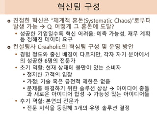  진정한 혁신은 “체계적 혼돈(Systematic Chaos)”로부터
발생 가능 → Q. 어떻게 그 혼돈에 도달?
• 성공한 기업일수록 혁신 어려움: 예측 가능성, 재무 계획
등 정해진 데이터 요구
 컨설팅사 Creaholic의 혁심팀 구성 및 운영 방안
• 경험 정도와 출신 배경이 다르지만, 각자 자기 분야에서
의 성공한 6명의 전문가
• 초기 역할: 현재 상태에 불만이 있는 소비자
• 철저한 고객의 입장
• 가정: 기술 혹은 금전적 제한은 없음
• 문제를 해결하기 위한 솔루션 상상 → 아이디어 충돌
과 새로운 아이디어 합성 → 가능성 있는 아이디어들
• 후기 역할: 본연의 전문가
• 전문 지식을 동원해 3개의 유망 솔루션 결정
혁신팀 구성
 