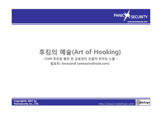 CopyrightCopyright©© 2007 by2007 by
PanicsecurityPanicsecurity Co., LTD.Co., LTD. http://www.CodeEngn.com
후킹의후킹의 예술예술(Art of Hooking)(Art of Hooking)
-- COMCOM 후킹을후킹을 통한통한 현현 금융권의금융권의 포괄적포괄적 취약성취약성 노출노출 ––
발표자발표자: AmesianX (amesianx@nate.com): AmesianX (amesianx@nate.com)
 