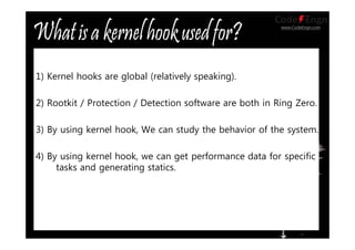 www.CodeEngn.com
1) Kernel hooks are global (relatively speaking).
2) Rootkit / Protection / Detection software are both in Ring Zero.
3) By using kernel hook, We can study the behavior of the system.
4) By using kernel hook, we can get performance data for specific
tasks and generating statics.
 