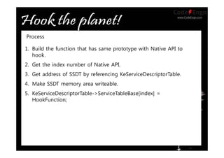 www.CodeEngn.com
1. Build the function that has same prototype with Native API to
hook.
2. Get the index number of Native API.
3. Get address of SSDT by referencing KeServiceDescriptorTable.
4. Make SSDT memory area writeable.
5. KeServiceDescriptorTable->ServiceTableBase[index] =
HookFunction;
Process
 