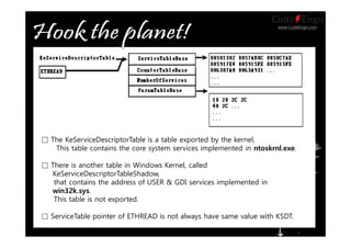www.CodeEngn.com
□ The KeServiceDescriptorTable is a table exported by the kernel,
This table contains the core system services implemented in ntoskrnl.exe.
□ There is another table in Windows Kernel, called
KeServiceDescriptorTableShadow,
that contains the address of USER & GDI services implemented in
win32k.sys.
This table is not exported.
□ ServiceTable pointer of ETHREAD is not always have same value with KSDT.
 