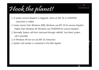 www.CodeEngn.com
□ A system service dispatch is triggered when an INT 2E or SYSENTER
instruction is called.
□ Lower version than Windows 2000, Windows use INT 2E for service dispatch,
Higher than Windows XP, Windows use SYSENTER for service dispatch.
□ Normally, System call from UserLevel through ntdll.dll, but direct system
call is possible.
□ In Windows XP, we can use INT 2E instruction.
□ System call number is contained in the EAX register.
 