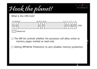 www.CodeEngn.com
What is the CR0 trick?
□ The WP bit controls whether the processor will allow writes to
memory pages marked as read-only.
□ Setting WP(Write Protection) to zero disables memory protection.
 