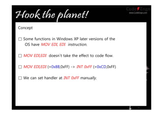 www.CodeEngn.com
Concept
□ Some functions in Windows XP later versions of the
OS have MOV EDI, EDI instruction.
□ MOV EDI,EDI doesn`t take the effect to code flow.
□ MOV EDI,EDI (=0x8B,0xFF) -> INT 0xFF (=0xCD,0xFF)
□ We can set handler at INT 0xFF manually.
 