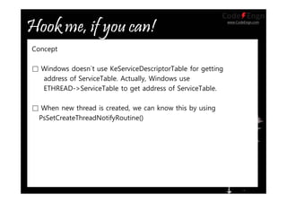 www.CodeEngn.com
Concept
□ Windows doesn`t use KeServiceDescriptorTable for getting
address of ServiceTable. Actually, Windows use
ETHREAD->ServiceTable to get address of ServiceTable.
□ When new thread is created, we can know this by using
PsSetCreateThreadNotifyRoutine()
 