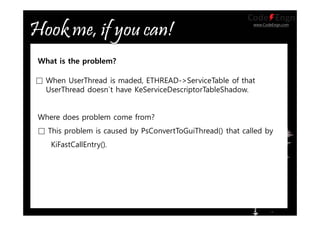 www.CodeEngn.com
□ When UserThread is maded, ETHREAD->ServiceTable of that
UserThread doesn`t have KeServiceDescriptorTableShadow.
What is the problem?
Where does problem come from?
□ This problem is caused by PsConvertToGuiThread() that called by
KiFastCallEntry().
 