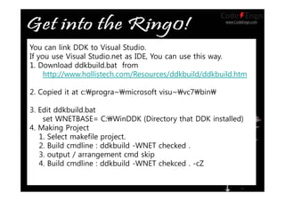 www.CodeEngn.com
You can link DDK to Visual Studio.
If you use Visual Studio.net as IDE, You can use this way.
1. Download ddkbuild.bat from
http://www.hollistech.com/Resources/ddkbuild/ddkbuild.htm
2. Copied it at c:progra~microsoft visu~vc7bin
3. Edit ddkbuild.bat
set WNETBASE= C:WinDDK (Directory that DDK installed)
4. Making Project
1. Select makefile project.
2. Build cmdline : ddkbuild -WNET checked .
3. output / arrangement cmd skip
4. Build cmdline : ddkbuild -WNET chekced . -cZ
 