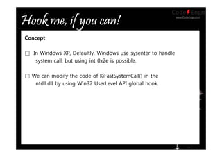 www.CodeEngn.com
Concept
□ In Windows XP, Defaultly, Windows use sysenter to handle
system call, but using int 0x2e is possible.
□ We can modify the code of KiFastSystemCall() in the
ntdll.dll by using Win32 UserLevel API global hook.
 