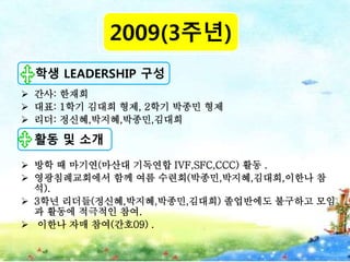  간사: 한재희
 대표: 1학기 김대희 형제, 2학기 박종민 형제
 리더: 정신혜,박지혜,박종민,김대희
 방학 때 마기연(마산대 기독연합 IVF,SFC,CCC) 활동 .
 영광침례교회에서 함께 여름 수련회(박종민,박지혜,김대희,이한나 참
석).
 3학년 리더들(정신혜,박지혜,박종민,김대희) 졸업반에도 불구하고 모임
과 활동에 적극적인 참여.
 이한나 자매 참여(간호09) .
2009(3주년)
학생 LEADERSHIP 구성
활동 및 소개
 