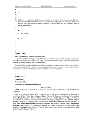 Miércoles 20 de julio de 2016 DIARIO OFICIAL (Primera Sección) 11
8. ...
9. ...
10. ...
11. ...
12. La familia no haya sido recertificada y su localidad ya se hubiese declarado como atendida en el
proceso de recertificación o bien, haya concluido el tiempo programado para la atención del proceso.
En este caso, la Coordinación Nacional retendrá los apoyos hasta por tres bimestres, antes de
aplicar la suspensión.
...
 ...
 (se deroga)
...
 ...
...
...
...
...
...
De 3.8.4.3. a 4.3.2. ...
4.3.3. Entrega Apoyo Jóvenes con PROSPERA
La Coordinación Nacional integrará el padrón final de beneficiarios, considerando a las y los beneficiarios
para los que se certifique la conclusión de EMS, que permanezcan en el Padrón activo de beneficiarios al
momento de generar el padrón final o complementario.
El padrón final se entregará a las instituciones financieras que participan en la entrega del incentivo a las y
los beneficiarios, en los meses de abril y noviembre de cada año. Podrán remitirse padrones complementarios
a la institución liquidadora con los becarios que se reporten de forma extemporánea.
...
...
De 4.3.4. a 12.1. ...
Previsiones...
Anexos I. a XVIII. ...
Flujograma de Mecanismo de Selección ...
TRANSITORIO
ÚNICO.- El presente Acuerdo entrará en vigor el día siguiente al de su publicación en el Diario Oficial de la
Federación.
Dado en la Ciudad de México, a los 13 días del mes de julio de dos mil dieciséis.- El Secretario de
Hacienda y Crédito Público, Luis Videgaray Caso.- Rúbrica.- El Secretario de Desarrollo Social, José
Antonio Meade Kuribreña.- Rúbrica.- El Secretario de Economía, Ildefonso Guajardo Villarreal.- Rúbrica.-
El Secretario de Agricultura, Ganadería, Desarrollo Rural, Pesca y Alimentación, José Eduardo Calzada
Rovirosa.- Rúbrica.- El Secretario de Educación Pública, Aurelio Nuño Mayer.- Rúbrica.- El Secretario de
Salud, José Ramón Narro Robles.- Rúbrica.- El Secretario del Trabajo y Previsión Social, José Alfonso
Navarrete Prida.- Rúbrica.- La Coordinadora Nacional de Prospera Programa de Inclusión Social, Paula
Angélica Hernández Olmos.- Rúbrica.- El Director General del Instituto Mexicano del Seguro Social, Mikel
Andoni Arriola Peñalosa.- Rúbrica.
 