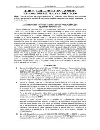 12 (Primera Sección) DIARIO OFICIAL Miércoles 20 de julio de 2016
SECRETARIA DE AGRICULTURA, GANADERIA,
DESARROLLO RURAL, PESCA Y ALIMENTACION
ANEXO Técnico de Ejecución 2016, respecto del Convenio de Coordinación para el Desarrollo Rural Sustentable
2015-2018, que celebran la Secretaría de Agricultura, Ganadería, Desarrollo Rural, Pesca y Alimentación y el
Estado de Querétaro.
ANEXO TÉCNICO DE EJECUCIÓN PARA EL EJERCICIO PRESUPUESTAL 2016
DEL ESTADO DE QUERÉTARO.
ANEXO TÉCNICO DE EJECUCIÓN 2016 QUE CELEBRA POR UNA PARTE EL EJECUTIVO FEDERAL, POR
CONDUCTO DE LA SECRETARÍA DE AGRICULTURA, GANADERÍA, DESARROLLO RURAL, PESCA Y ALIMENTACIÓN,
EN LO SUBSECUENTE LA “SAGARPA”, REPRESENTADA EN ESTE ACTO POR LOS CC. LIC. VÍCTOR HUGO CELAYA
CELAYA, EN SU CARÁCTER DE COORDINADOR GENERAL DE DELEGACIONES; ING. JAIME SEGURA LAZCANO, EN
SU CARÁCTER DE DIRECTOR GENERAL DE PRODUCCIÓN RURAL SUSTENTABLE EN ZONAS PRIORITARIAS; LIC.
PAULINA ESCOBEDO FLORES, EN SU CARÁCTER DE DIRECTOR GENERAL DE DESARROLLO TERRITORIAL Y
ORGANIZACIÓN RURAL; DR. JORGE GALO MEDINA TORRES, EN SU CARÁCTER DE DIRECTOR GENERAL DE
DESARROLLO DE CAPACIDADES Y EXTENSIONISMO RURAL; MVZ. ENRIQUE SÁNCHEZ CRUZ, EN SU CARÁCTER
DE DIRECTOR EN JEFE DEL SERVICIO NACIONAL DE SANIDAD, INOCUIDAD Y CALIDAD AGROALIMENTARIA; Y
LIC. PATRICIA ORNELAS RUÍZ, EN SU CARÁCTER DE DIRECTORA EN JEFE DEL SERVICIO DE INFORMACIÓN
AGROALIMENTARIA Y PESQUERA; Y LA DELEGACIÓN EN EL ESTADO DE QUERÉTARO, EN ADELANTE REFERIDO
COMO LA “DELEGACIÓN”, REPRESENTADA EN ESTE ACTO POR SU TITULAR, EL ING. GUSTAVO NIETO CHÁVEZ; Y
POR LA OTRA PARTE, EL PODER EJECUTIVO DEL ESTADO DE QUERÉTARO, EN ADELANTE EL “ESTADO DE
QUERETARO”, REPRESENTADO POR EL C. MVZ. TONATIUH CERVANTES CURIEL, EN SU CARÁCTER
DE SECRETARIO DE DESARROLLO AGROPECUARIO; A QUIENES DE MANERA CONJUNTA SE LES DENOMINARÁ
COMO LAS “PARTES”, CON EL OBJETO DE CONJUNTAR ESFUERZOS Y RECURSOS PARA OPERAR LOS
PROGRAMAS Y COMPONENTES PARA EL DESARROLLO RURAL SUSTENTABLE DURANTE EL EJERCICIO FISCAL
2016, AL TENOR DE LOS SIGUIENTES:
ANTECEDENTES
I. Que con fecha 25 de febrero del año 2015, las “PARTES” celebraron un Convenio de Coordinación
para el Desarrollo Rural Sustentable 2015-2018, en lo sucesivo identificado como el “CONVENIO DE
COORDINACIÓN 2015-2018”, cuyo objeto consiste en establecer las bases de coordinación y
cooperación entre las “PARTES”, con el fin de llevar a cabo proyectos, estrategias y acciones
conjuntas para el Desarrollo Rural Sustentable en general; así como, las demás iniciativas que en
materia de Desarrollo Agropecuario y Pesquero se presenten en lo particular, para impulsar el
desarrollo integral de este sector en el Estado de Querétaro.
II. Que en la Cláusula Cuarta del “CONVENIO DE COORDINACIÓN 2015-2018” las “PARTES”
acordaron que con el fin de establecer las bases de asignación y ejercicio de los apoyos previstos en
el Decreto de Presupuesto de Egresos de la Federación del ejercicio presupuestal que corresponda,
en lo sucesivo el “DPEF”, realizarán una aportación conjunta, que se establecerá para cada ejercicio
fiscal en el Anexo Técnico de Ejecución correspondiente.
Por lo que toca a la aportación federal ésta se encontrará sujeta a la suficiencia presupuestal
establecida en el “DPEF”; y a cargo del “ESTADO DE QUERÉTARO” sobre la base de la suficiencia
presupuestal prevista en el “DPEF”.
Asimismo, en dicha Cláusula Cuarta del “CONVENIO DE COORDINACIÓN 2015-2018” las
“PARTES” acordaron aplicar las “REGLAS DE OPERACIÓN” aplicables en el año fiscal de que se
trate, que para el ejercicio fiscal 2016 son las que se dieron a conocer mediante el Acuerdo por el
que se dan a conocer las Reglas de Operación de los Programas de la Secretaría de Agricultura,
Ganadería, Desarrollo Rural, Pesca y Alimentación para el ejercicio fiscal 2016, publicado en el
Diario Oficial de la Federación, el 30 de diciembre de 2015, en lo sucesivo, “REGLAS DE
OPERACIÓN 2016”.
III. Que en la Cláusula Decimonovena del “CONVENIO DE COORDINACIÓN 2015-2018” se establece
que con el fin de conjuntar esfuerzos y en su caso, recursos, las “PARTES” podrán suscribir durante
cada ejercicio fiscal el Anexo Técnico de Ejecución sobre las materias enunciadas.
 